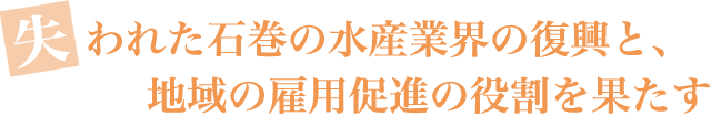 失われた石巻の水産業界の復興と、地域の雇用促進の役割を果たす