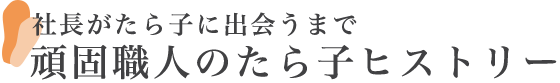 社長がたら子に出会うまで頑固職人のたら子ヒストリー