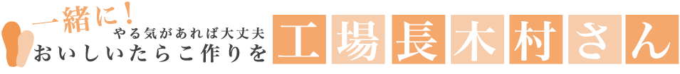 やる気があれば大丈夫 一緒に！おいしいたらこ作りを！ 工場長木村さん