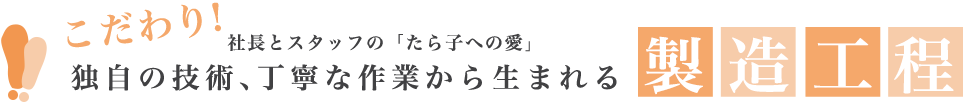 こだわり 独自の技術、丁寧な作業から生まれる 社長とスタッフの「たら子への愛」 製造工程