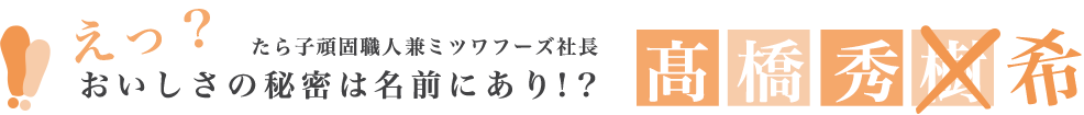 えっ？おいしさの秘密は名前にあり！？たら子職人兼ミツワフーズ社長 高橋秀樹