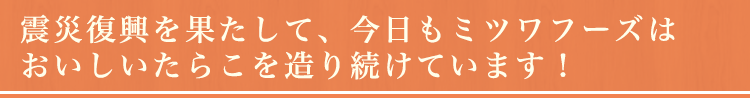 震災復興を果たして、今日もミツワフーズはおいしいたらこを造り続けています！